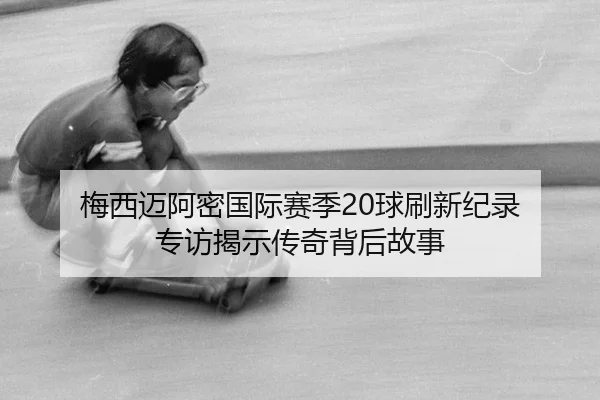 梅西迈阿密国际赛季20球刷新纪录 专访揭示传奇背后故事