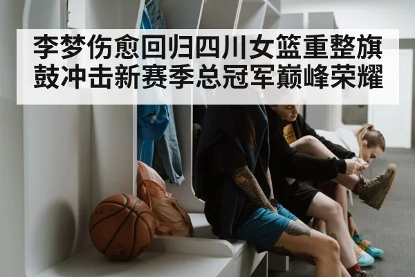 李梦伤愈回归四川女篮重整旗鼓冲击新赛季总冠军巅峰荣耀